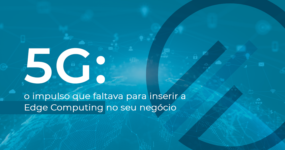 5G: o impulso que faltava para inserir a Edge Computing no seu negócio